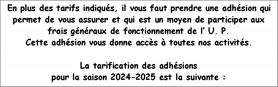 Zone de Texte: En plus des tarifs indiqus, il vous faut prendre une adhsion qui permet de vous assurer et qui est un moyen de participer aux frais gnraux de fonctionnement de l U. P. Cette adhsion vous donne accs  toutes nos activits.  La tarification des adhsions pour la saison 2024-2025 est la suivante :